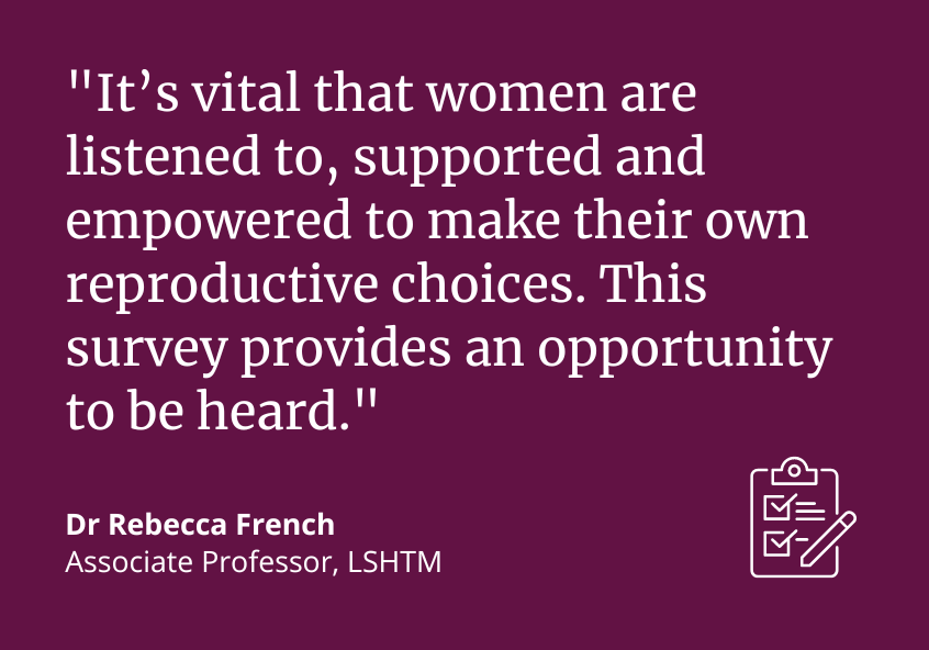 &quot;It&#039;s vital that women are listened to, supported and empowered to make this own reproductive choices. This survey provides an opportunity to be heard.&quot; Dr Rebecca French, Associate Professor, LSHTM