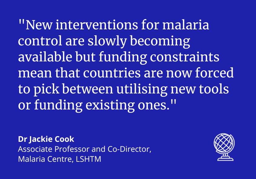 &quot;New interventions for malaria control are slowly becoming available but funding constraints mean that countries are now forced to pick between utilising new tools or funding existing ones.&quot; Dr Jackie Cook, Associate Professor and Co-Director, Malaria Centre, LSHTM