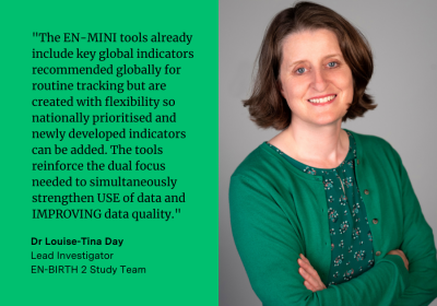 Dr Louise-Tina Day said: &quot;The EN-MINI tools already include key global indicators  recommended  globally for routine tracking but created with flexibility so nationally prioritised and newly developed indicators can be added. The tools reinforce the dual focus needed to simultaneously strengthen USE of data and IMPROVING data quality.&quot; 