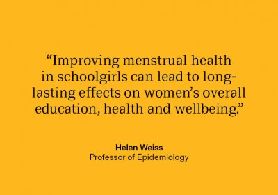 Professor Helen Weiss quote: “Improving menstrual health in schoolgirls can lead to long-lasting effects on women’s overall education, health and wellbeing.&quot;