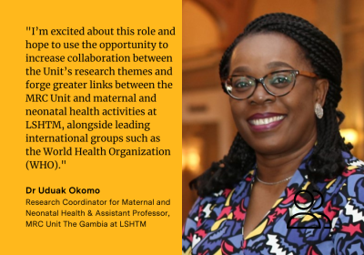 Uduak Okomo said &quot;I’m excited about this role and hope to use the opportunity to increase collaboration between the Unit’s research themes and forge greater links between the MRC Unit and maternal and neonatal health activities at LSHTM, alongside leading international groups such as the World Health Organization (WHO).”