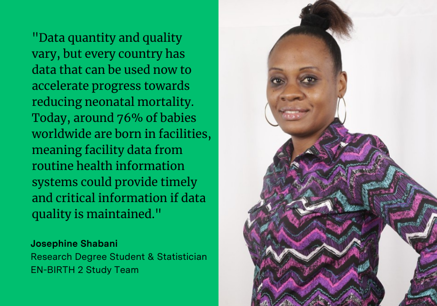Josephine Shabani said: "Data quantity and quality vary, but every country has data that can be used now to accelerate progress towards reducing neonatal mortality. Today, around 76% of babies worldwide are born in facilities, meaning facility data from routine health information systems could provide timely and critical information if data quality is maintained."