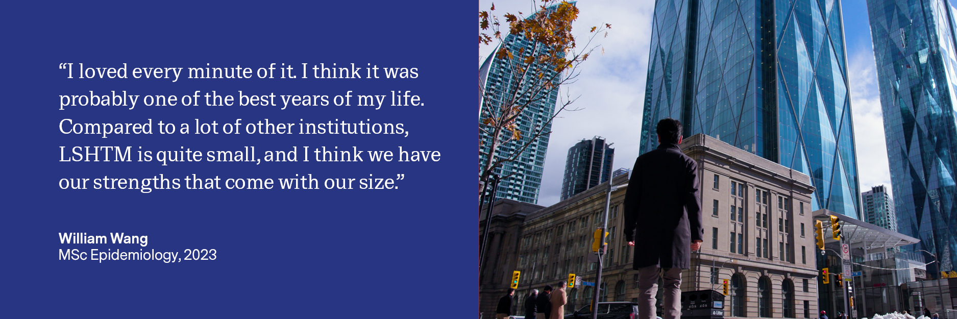 Quote: “I loved every minute of it. I think it was probably one of the best years of my life. Compared to a lot of other institutions, LSHTM is quite small, and I think we have our strengths that come with our size.” Image of william wearing a long coat about to cross the road, looking towards tall buildings in Toronto.