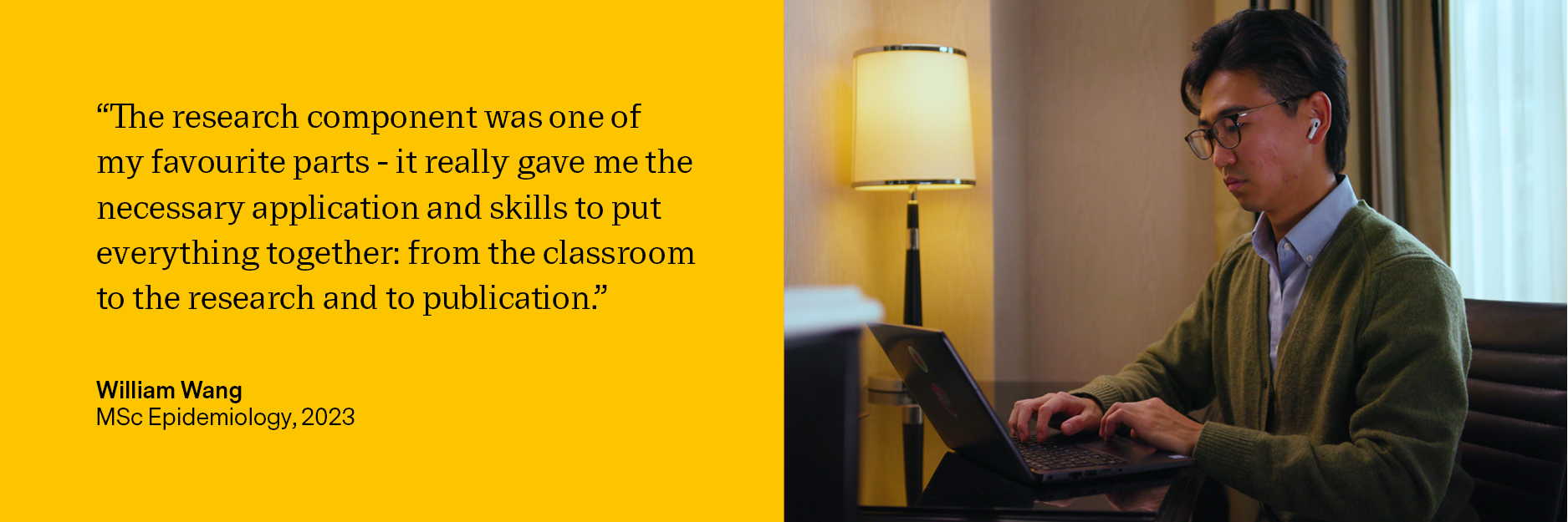 Quote: “The research component was one of my favorites parts - it really gave me the necessary application and skills to put everything together: from the classroom, to the research and to publication.” Image of William sat working with his laptop on a table wearing a shirt and green jumper.