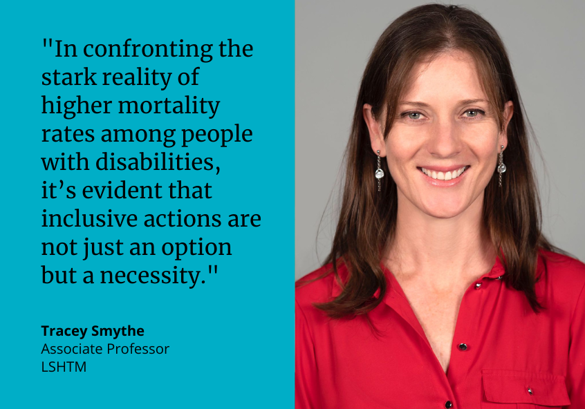 &quot;In confronting the stark reality of higher mortality rates among people with disabilities, it’s evident that inclusive actions are not just an option but a necessity.&quot; Tracey Smythe, Associate Professor, LSHTM