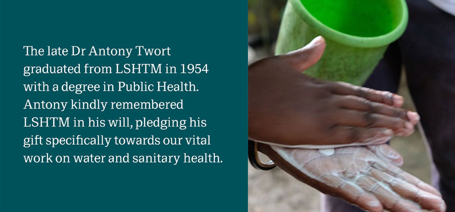 Hands being washed with soap, with the words 'The late Antony Twort graduated from LSHTM in 1954 with a degree in Public Health. Antony kindly remembered SLHTM in his will, pledging his gift specifically towards our vital work on water and sanitary health.' 