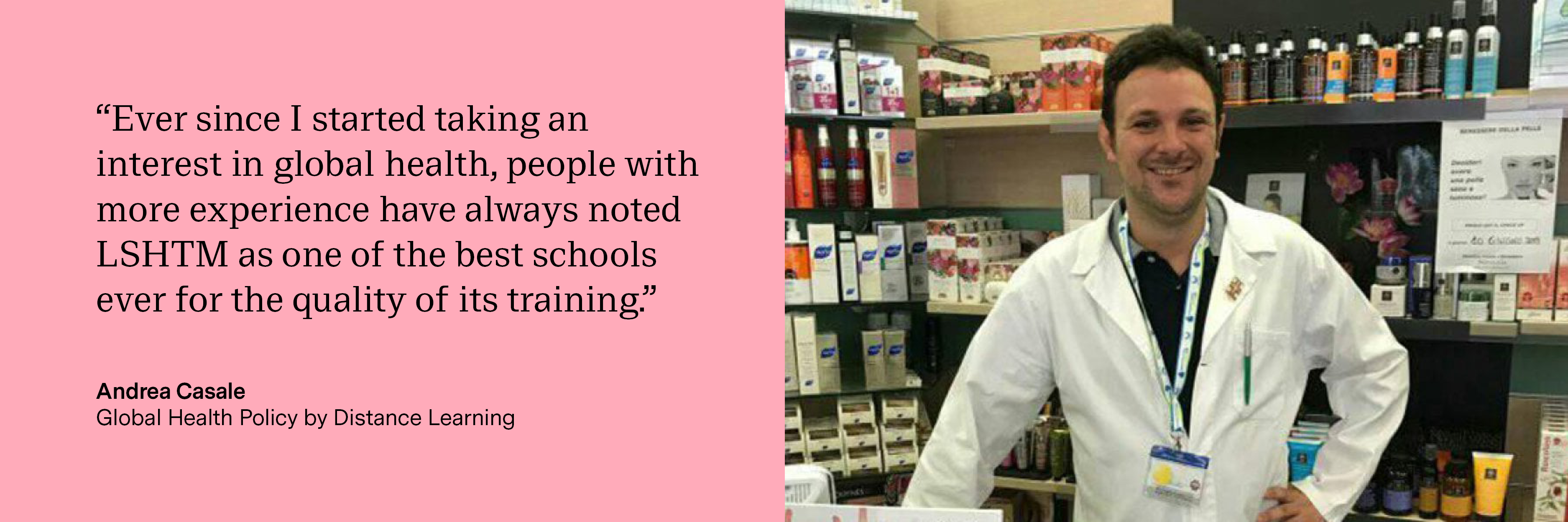 “Ever since I started taking an interest in global health, people with more experience have always noted LSHTM as one of the best schools ever for the quality of its training.” Andrea Casale Global Health Policy by Distance Learning