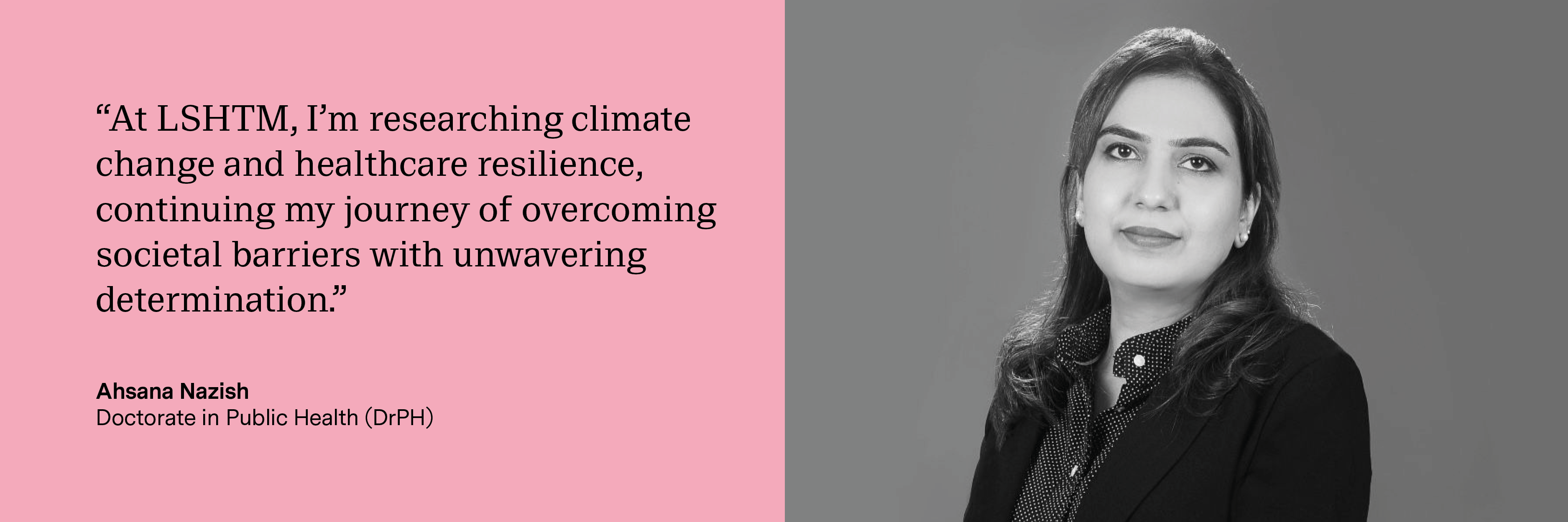 “At LSHTM, I’m researching climate change and healthcare resilience, continuing my journey of overcoming societal barriers with unwavering determination.” Ahsana Nazish, Doctorate in Public Health (DrPH)