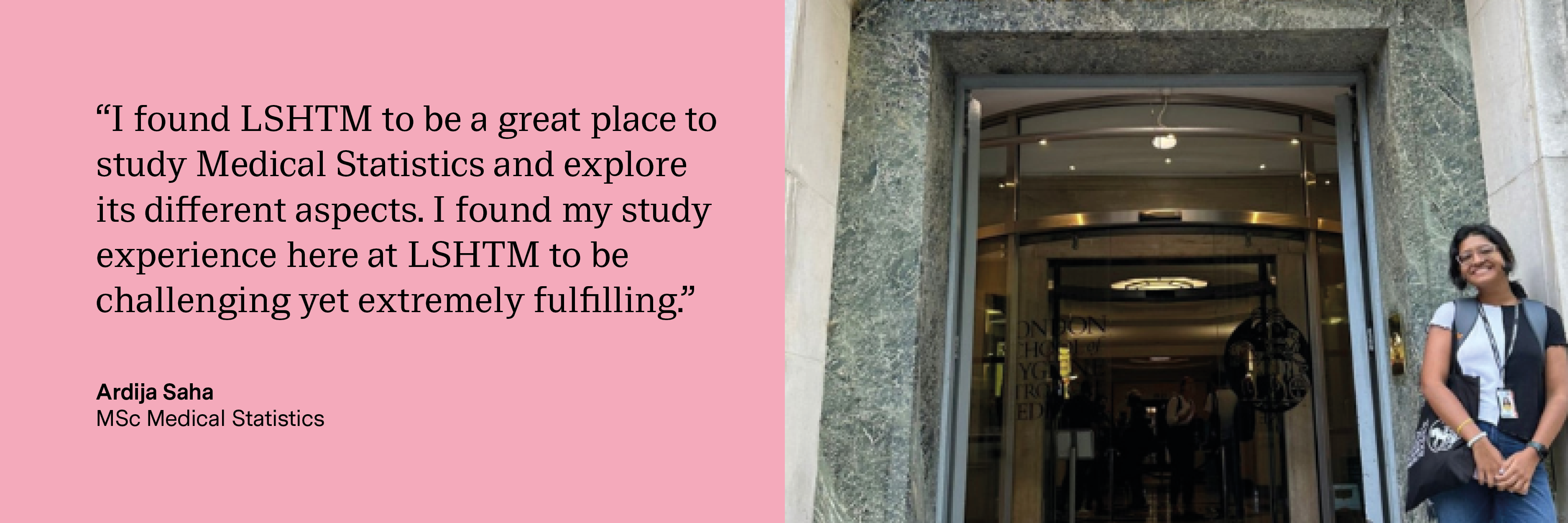 “I found LSHTM to be a great place to study Medical Statistics and explore its different aspects. I found my study experience here at LSHTM to be challenging yet extremely fulfilling.” Ardija Saha, MSc Medical Statistics