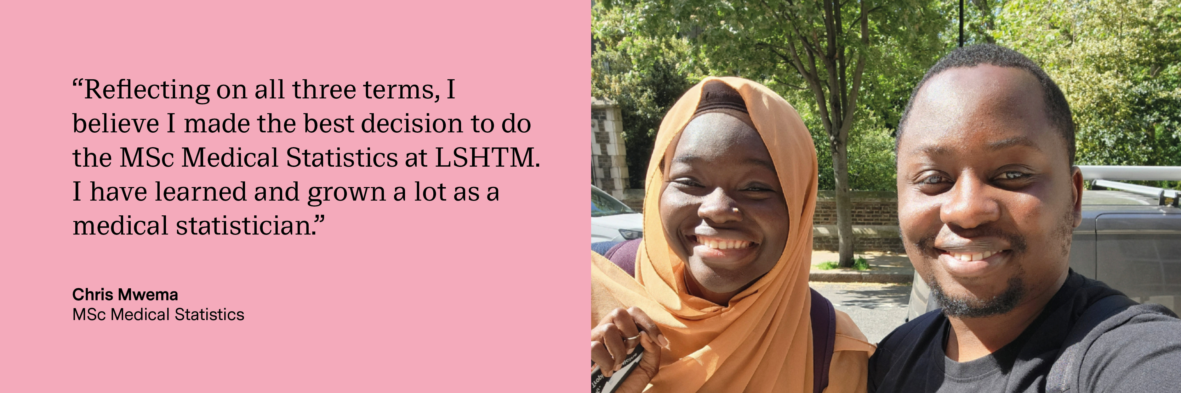 “Reflecting on all three terms, I believe I made the best decision to do the MSc Medical Statistics at LSHTM. I have learned and grown a lot as a medical statistician.” Chris Mwema, MSc Medical Statistics