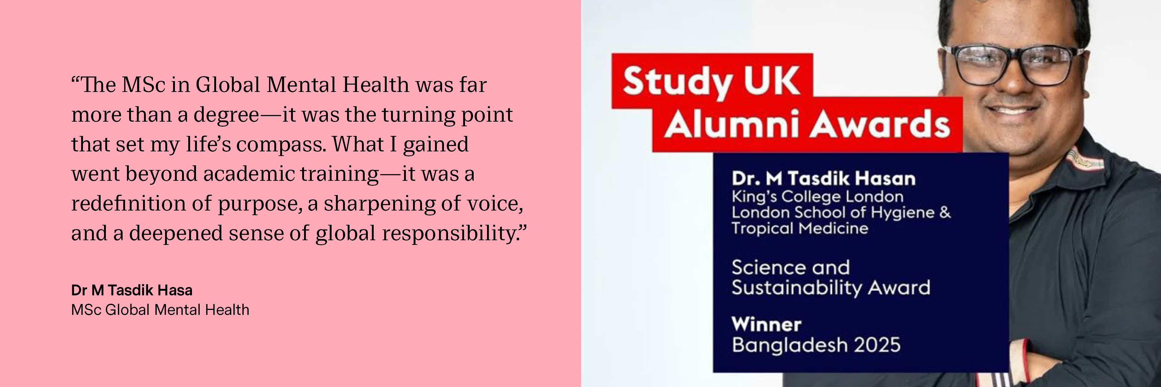 “The MSc in Global Mental Health was far more than a degree—it was the turning point that set my life’s compass. What I gained went beyond academic training—it was a redefinition of purpose, a sharpening of voice, and a deepened sense of global responsibility.” Dr M Tasdik Hasa, MSc Global Mental Health