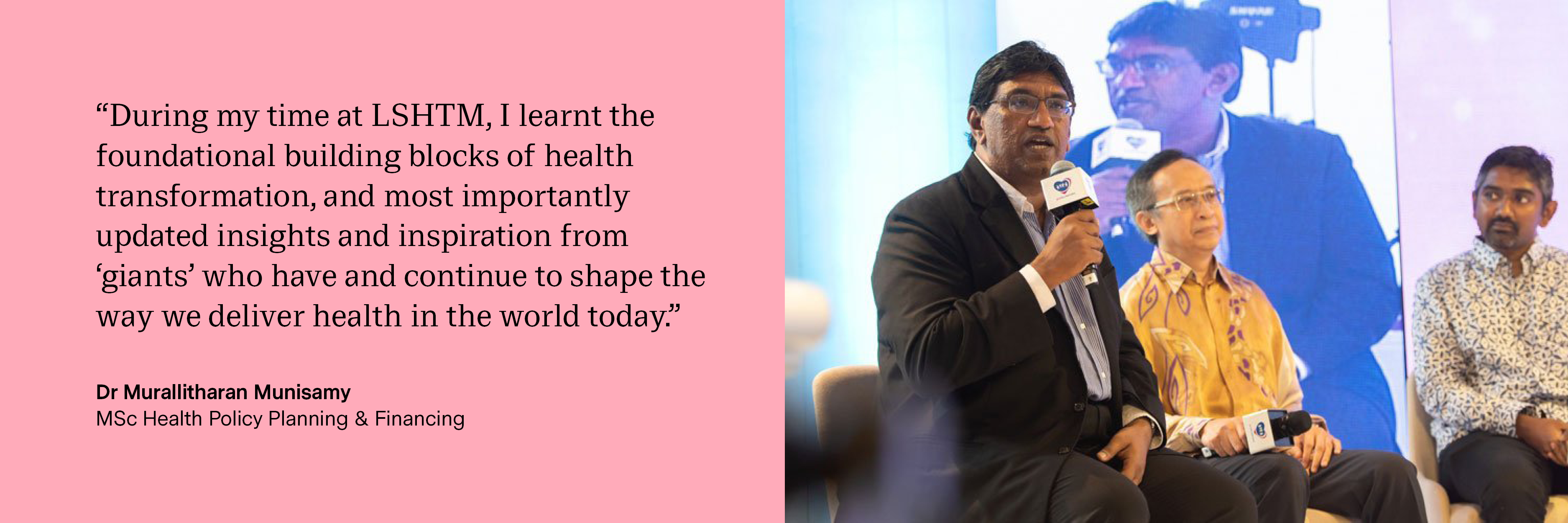“During my time at LSHTM, I learnt the foundational building blocks of health transformation, and most importantly updated insights and inspiration from ‘giants’ who have and continue to shape the way we deliver health in the world today.” Dr Murallitharan Munisamy, MSc Health Policy Planning &amp; Financing