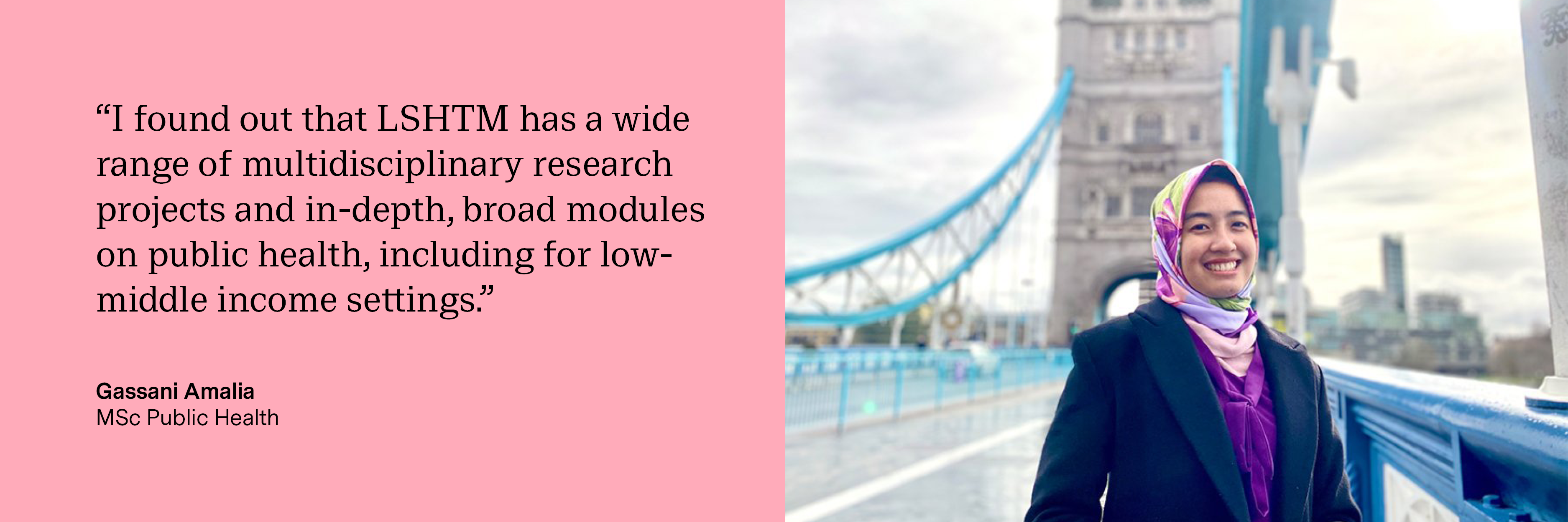“I found out that LSHTM has a wide range of multidisciplinary research projects and in-depth, broad modules on public health, including for low-middle income settings.” Gassani Amalia, MSc Public Health