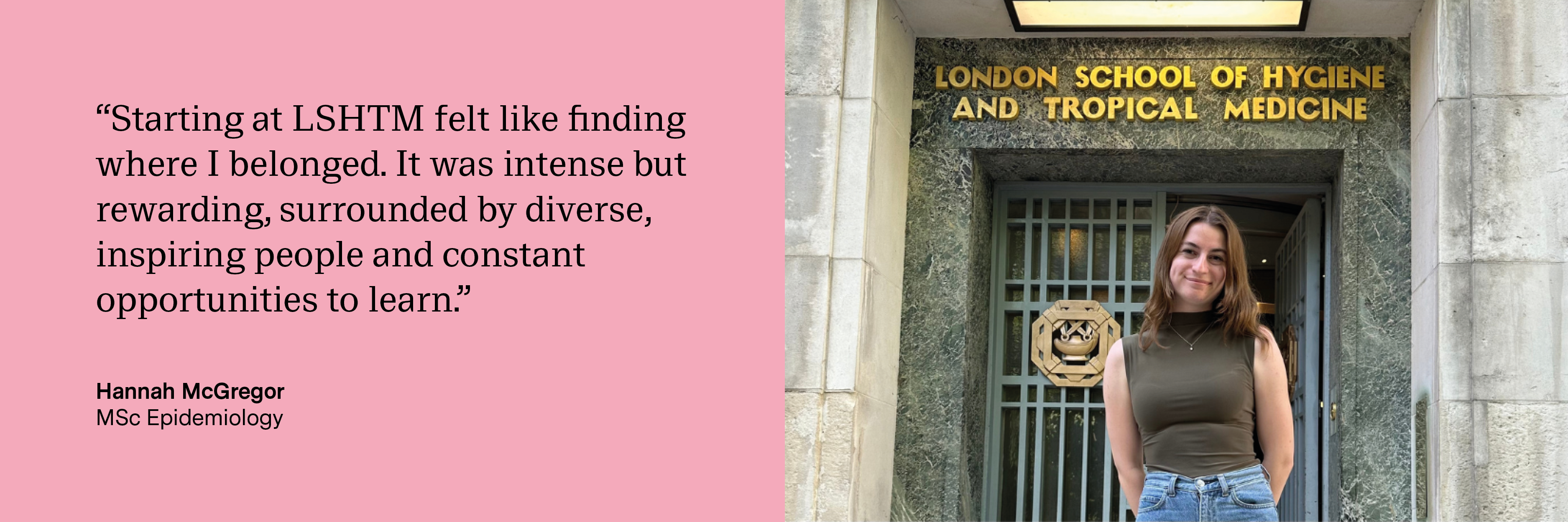 “Starting at LSHTM felt like finding where I belonged. It was intense but rewarding, surrounded by diverse, inspiring people and constant opportunities to learn.” Hannah McGregor, MSc Epidemiology
