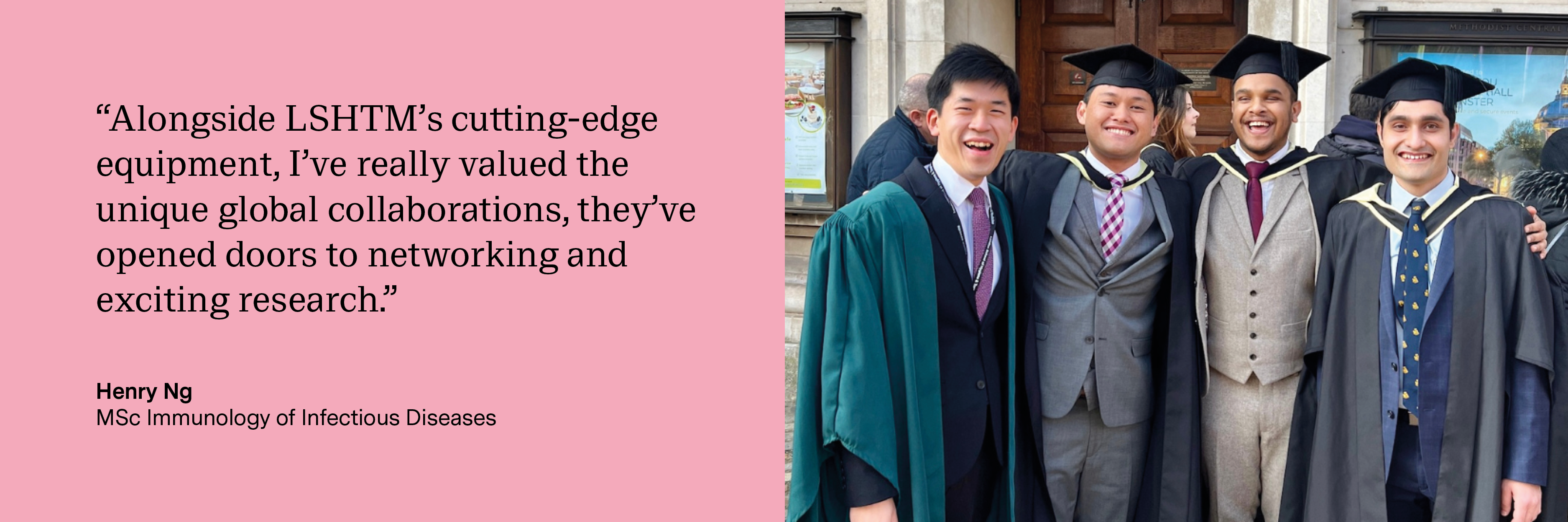 “Alongside LSHTM’s cutting-edge equipment, I’ve really valued the unique global collaborations, they’ve opened doors to networking and exciting research.” Henry Ng, MSc Immunology of Infectious Diseases
