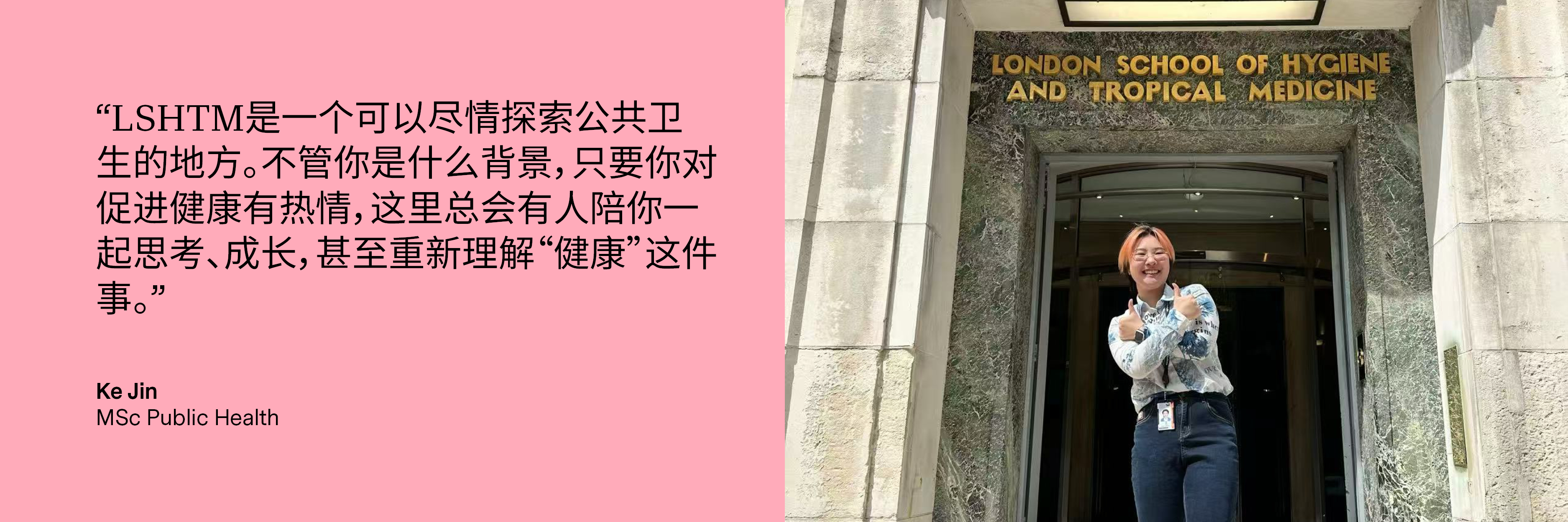 "LSHTM is a place where you can fully immerse yourself in exploring public health. No matter your background, as long as you’re passionate about promoting health, there will always be people here to think, grow, and even redefine what "health" truly means with you." Ke Jin, MSc Public Health