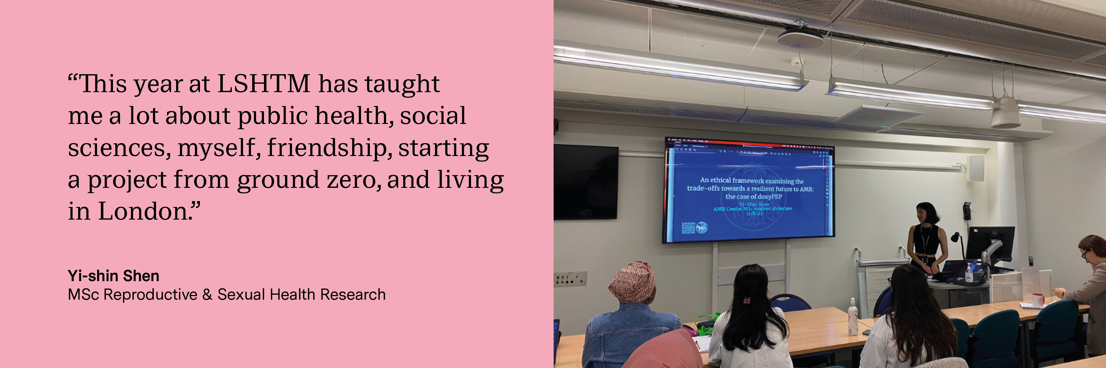 “This year at LSHTM has taught me a lot about public health, social sciences, myself, friendship, starting a project from ground zero, and living in London.” Yi-shin Shen, MSc Reproductive &amp; Sexual Health Research