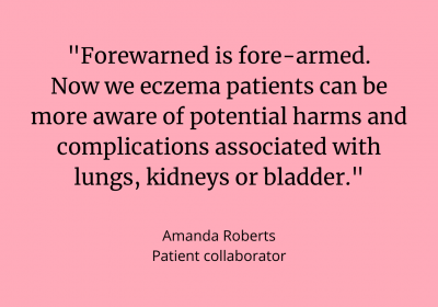 Quote from patient collaborator, Amanda Roberts: &quot;Forewarned is fore-armed. Now we eczema patients can be more aware of potential harms and complications associated with lungs, kidneys or bladder.&quot;