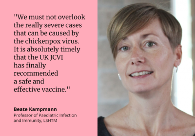"We must not overlook the really severe cases that can be caused by the chickenpox virus. It is absolutely timely that the UK JCVI has finally recommended a safe and effective vaccine." Beate Kampmann Professor of Paediatric Infection and Immunity, LSHTM