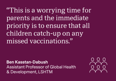 "This is a worrying time for parents and the immediate priority is to ensure that all children catch-up on any missed vaccinations." Ben Kasstan-Dabush, Assistant Professor of Global Health & Development, LSHTM