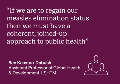 “If we are to regain our measles elimination status then we must have a coherent, joined-up approach to public health.” Dr Ben Kasstan-Dabush, Assistant Professor of Global Health & Development, LSHTM