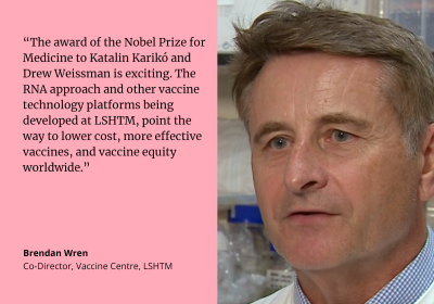 “The award of the Nobel Prize for Medicine to Katalin Karikó and Drew Weissman is exciting. The RNA approach and other vaccine technology platforms being developed at LSHTM, point the way to lower cost, more effective vaccines, and vaccine equity worldwide.” quote by Brendan Wren