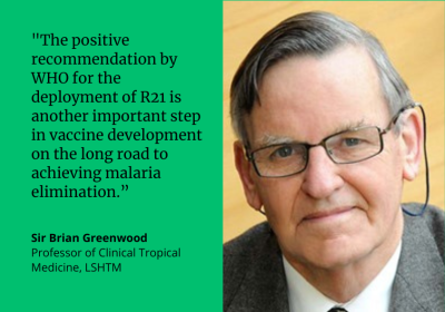 "The positive recommendation by WHO for the deployment of R21 is another important step in malaria vaccine development on the long road to achieving malaria elimination." Sir Brian Greenwood, Professor of Clinical Tropical Medicine, LSHTM