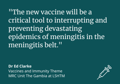 “The new vaccine will be a critical tool to interrupting and preventing devastating epidemics of meningitis in the meningitis belt.” Dr Ed Clarke, Vaccines and Immunity Theme at MRC Unit The Gambia at LSHTM