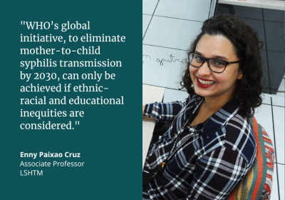 "WHO's global initiative, to eliminate mother-to-child syphilis transmission by 2030, can only be achieved if ethnic-racial and educational inequities are considered." Enny Paixao Cruz, Associate Professor, LSHTM