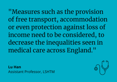 "Measures such as the provision of free transport, accommodation or even protection against loss of income need to be considered, to decrease the inequalities seen in medical care across England." Lu Han Assistant Professor, LSHTM