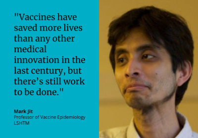 &quot;Vaccines have saved more lives than any other medical innovation in the last century, but there&#039;s still work to be done.&quot; Mark Jit, Professor of Vaccine Epidemiology, LSHTM