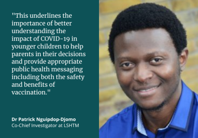 Dr Patrick Nguipdop-Djomo: "This underlines the importance of better understanding the impact of COVID-19 in younger children to help parents in their decisions and provide appropriate public health messaging including both the safety and benefits of vaccination.”