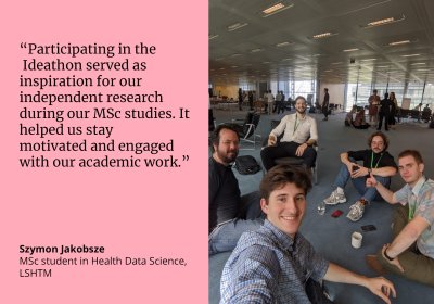 “Participating in the  Ideathon served as  inspiration for our  independent research  during our MSc studies. It helped us stay  motivated and engaged with our academic work.” Szymon Jakobsze, MSc student LSHTM