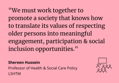 "We must work together to promote a society that knows how to translate its values of respecting older persons into meaningful engagement, participation and social inclusion opportunities.” Shereen Hussein, Professor of Health and Social Care Policy LSHTM