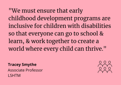 "We must ensure that early childhood development programs are inclusive for children with disabilities so that everyone can go to school and learn, and work together to create a world where every child can thrive." Tracey Smythe, Associate Professor at ICED.