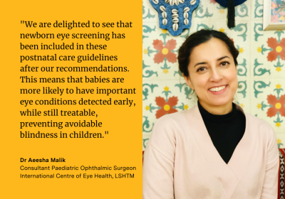 Dr Aeesha Malik, said, &quot;We are delighted to see that newborn eye screening has been included in these postnatal care guidelines after our recommendations. This means that babies are more likely to have important eye conditions detected early, while still treatable, preventing avoidable blindness in children.&quot;