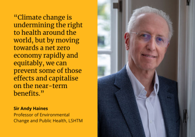 “Climate change is undermining the right to health around the world, but by moving towards a net zero economy rapidly and equitably, we can prevent some of those effects and capitalise on the near-term benefits.” Sir Andy Haines, Professor of Environmental Change and Public Health at LSHTM. Image on the right of a white man with white hair and glasses, wearing a suit, smiling at the camera 