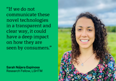 “If we do not communicate these novel technologies in a transparent and clear way, it could have a deep impact on how they are seen by consumers.” Sarah Nájera Espinosa, Research Fellow, LSHTM