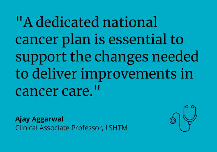 “A dedicated national cancer plan is essential to support the changes needed to deliver improvements in cancer care.” Ajay Aggarwal, Clinical Associate Professor at LSHTM