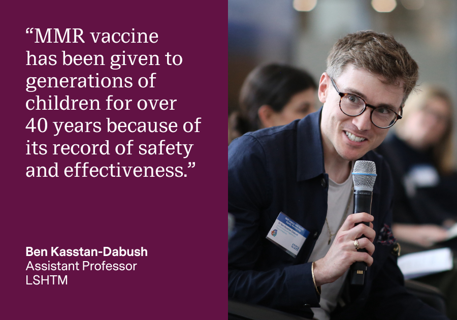 “MMR vaccine has been given to generations of children for over 40 years because of its record of safety and effectiveness.” Ben Kasstan-Dabush, Assistant Professor, LSHTM