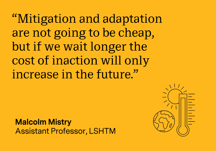 “Mitigation and adaptation are not going to be cheap, but if we wait longer, the cost of inaction will only increase in the future.” Malcolm Mistry, Assistant Professor, LSHTM