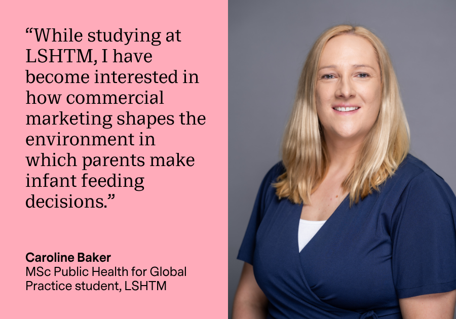 An image of Caroline Baker with a quote beside it that reads “While studying at LSHTM, I have become interested in how commercial marketing shapes the environment in which parents make infant feeding decisions."