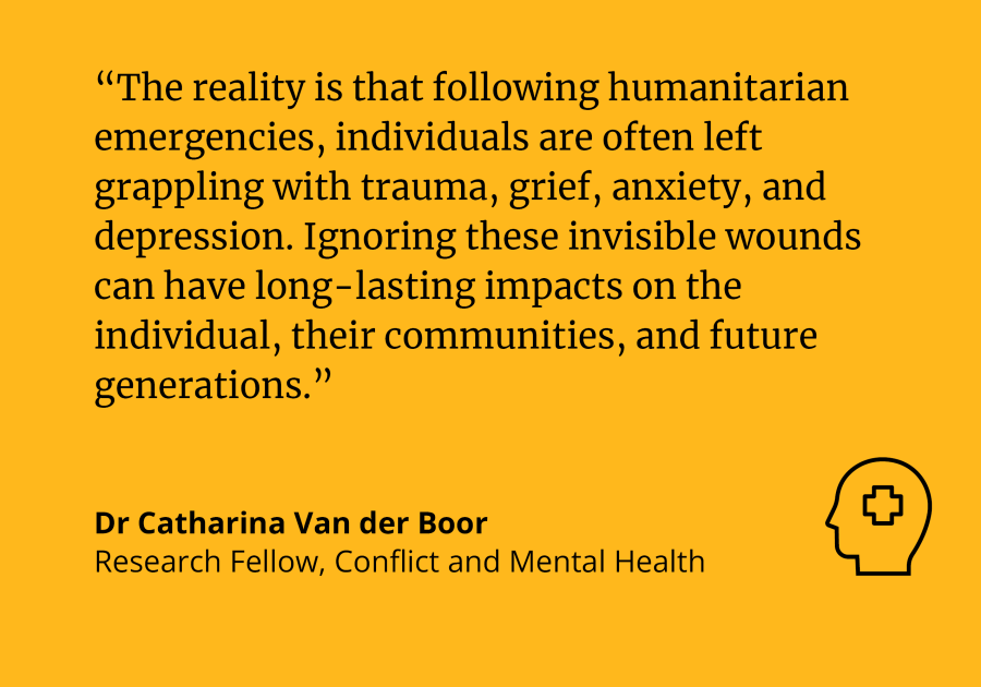 “The reality is that following humanitarian emergencies, individuals are often left grappling with trauma, grief, anxiety, and depression. Ignoring these invisible wounds can have long-lasting impacts on the individual, their communities, and future generations.” Quote by Dr Catharina Van der Boor 