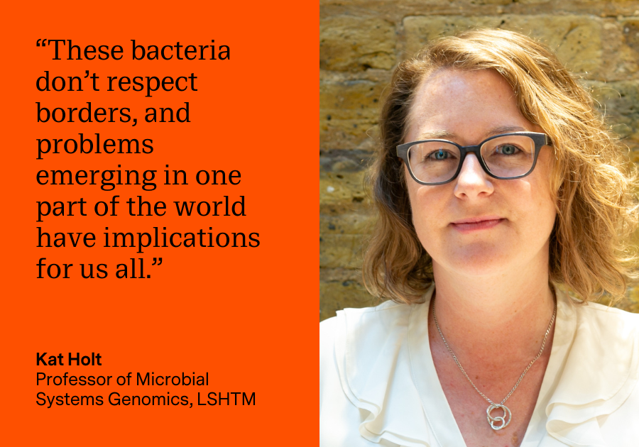 “These bacteria don’t respect borders, and problems emerging in one part of the world have implications for us all.” Kat Holt, Professor of Microbial Systems Genomics