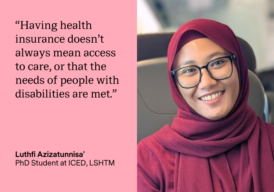 Luthfi Azizatunnisa' is a PhD Student at ICED, LSHTM. On the left of this quote card, Luthfi is quoted saying "Having health insurance doesn't always mean access to care, or that the needs of people with disabilities are met.". On the right is a photo of Luthfi, who is wearing glasses, a maroon cardigan, and a matching scarf around her head.