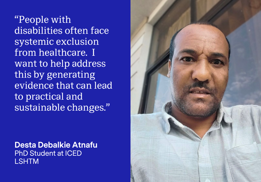 A card with Desta Atnafu, PhD Student at ICED, LSHTM on the right. On the left, Desta is quoted saying “People with disabilities often face systemic exclusion from healthcare.  I want to help address this by generating evidence that can lead to practical and sustainable changes.”
