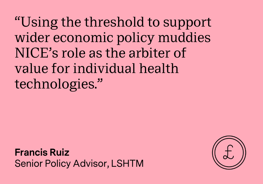 “Using the threshold to support wider economic policy muddies NICE’s role as the arbiter of value for individual health technologies.” Francis Ruiz, Senior Policy Advisor, LSHTM
