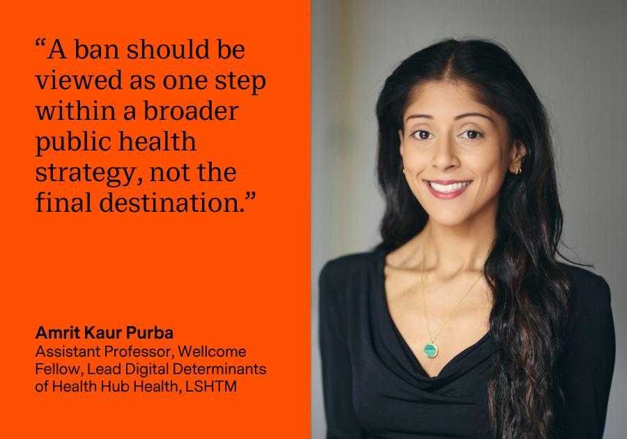 Amrit Kaur Purba, Assistant Professor, Wellcome Fellow, Lead Digital Determinants of Health Hub Health, LSHTM: “A ban should be viewed as one step within a broader public health strategy, not the final destination.”