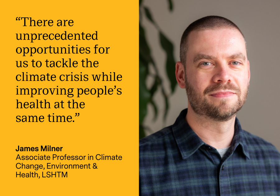 “There are unprecedented opportunities for us to tackle the climate crisis while improving people’s health at the same time.” James Milner, Associate Professor in Climate Change, Environment & Health, LSHTM