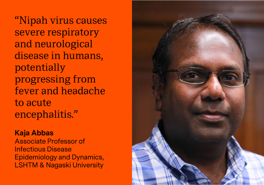 “Nipah virus causes severe respiratory and neurological disease in humans, potentially progressing from fever and headache to acute encephalitis.” Dr Kaja Abbas, Associate Professor of Infectious Disease Epidemiology and Dynamics at the London School of Hygiene & Tropical Medicine and Nagasaki University
